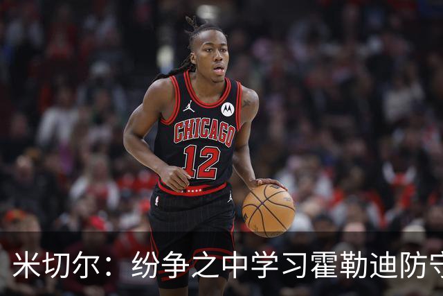 米切尔：纷争之中学习霍勒迪防守艺术 为字母哥排忧解难