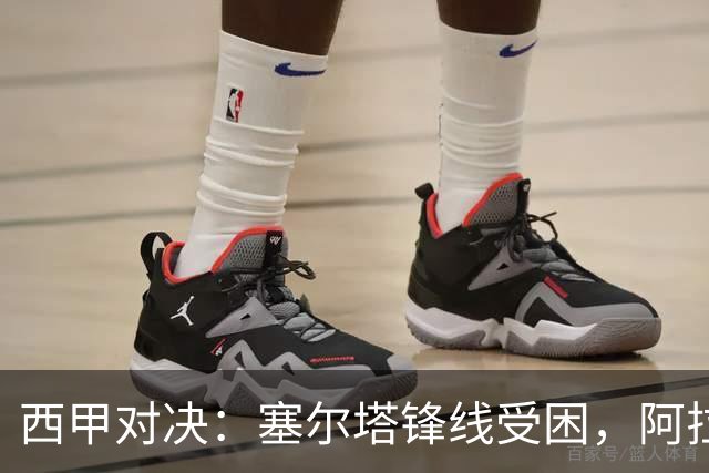 西甲对决：塞尔塔锋线受困，阿拉维斯客场能否逃脱？